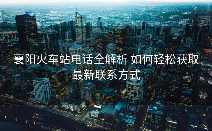 襄陽火車站電話全解析 如何輕松獲取最新聯(lián)系方式