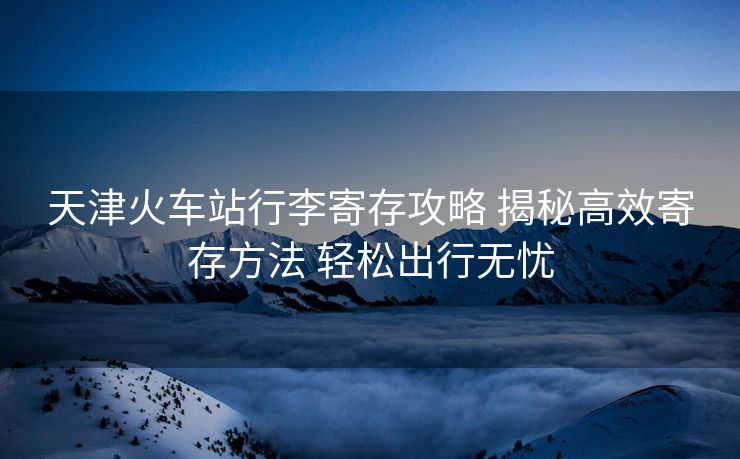 天津火車(chē)站行李寄存攻略 揭秘高效寄存方法 輕松出行無(wú)憂(yōu)