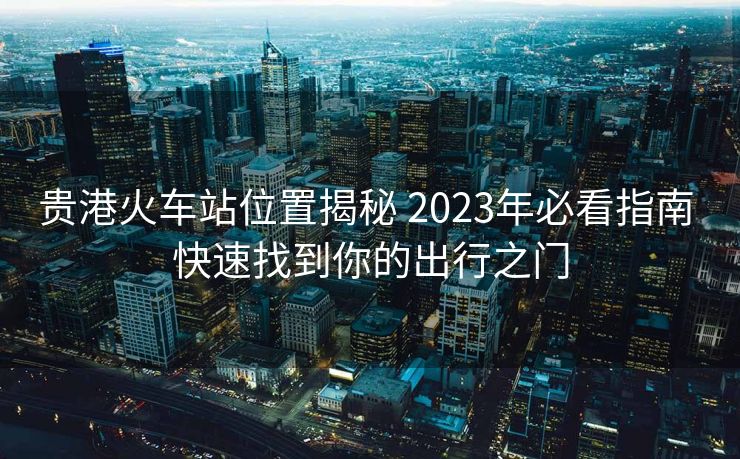 貴港火車站位置揭秘 2023年必看指南 快速找到你的出行之門