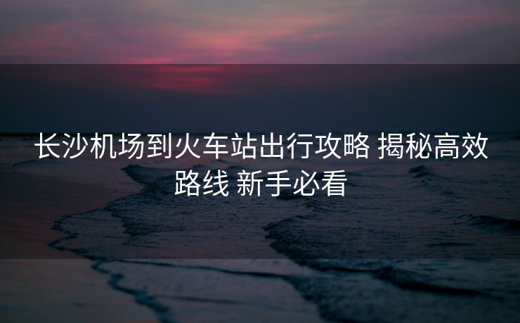 長(zhǎng)沙機(jī)場(chǎng)到火車站出行攻略 揭秘高效路線 新手必看