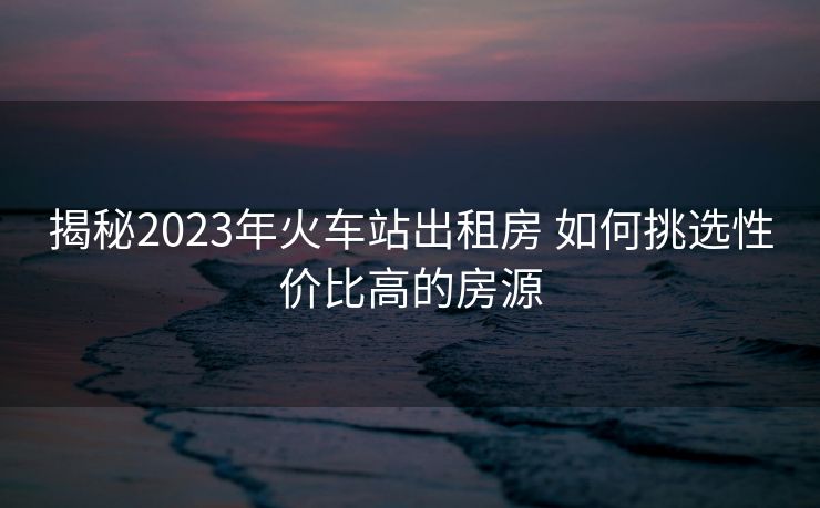 揭秘2023年火車站出租房 如何挑選性價比高的房源