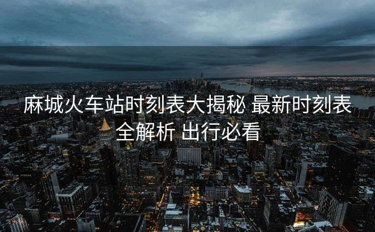 麻城火車站時(shí)刻表大揭秘 最新時(shí)刻表全解析 出行必看