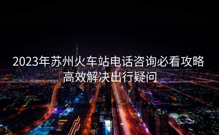 2023年蘇州火車站電話咨詢必看攻略 高效解決出行疑問