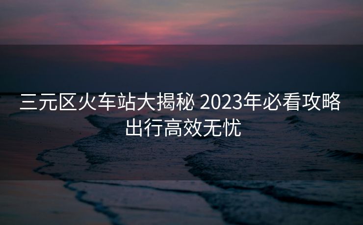 三元區(qū)火車站大揭秘 2023年必看攻略 出行高效無(wú)憂
