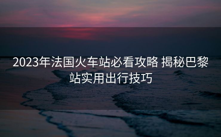 2023年法國(guó)火車站必看攻略 揭秘巴黎站實(shí)用出行技巧