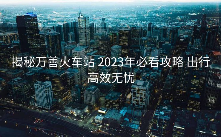 揭秘萬善火車站 2023年必看攻略 出行高效無憂