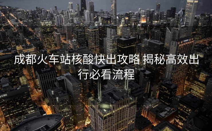 成都火車站核酸快出攻略 揭秘高效出行必看流程
