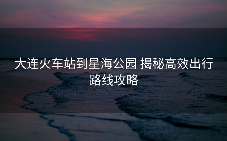大連火車(chē)站到星海公園 揭秘高效出行路線攻略