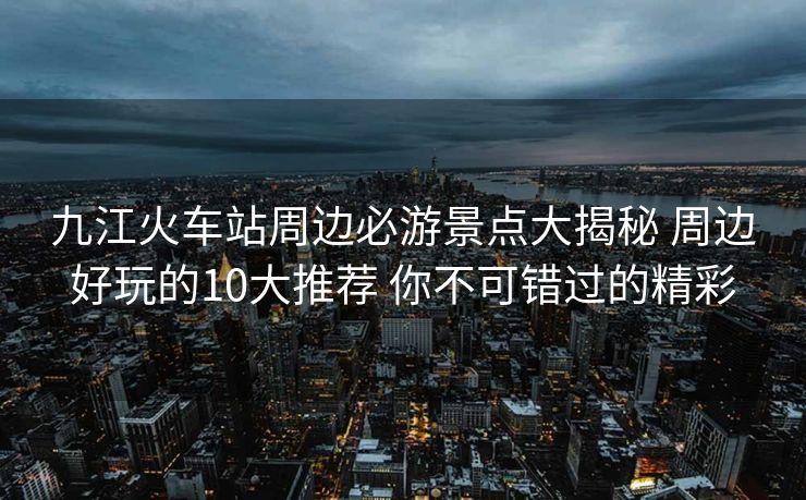 九江火車站周邊必游景點(diǎn)大揭秘 周邊好玩的10大推薦 你不可錯過的精彩