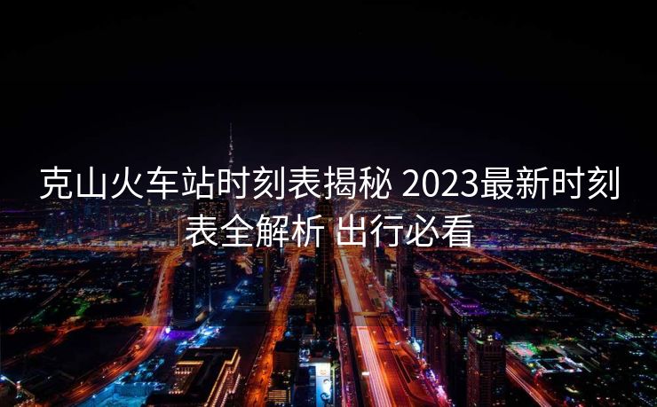 克山火車站時刻表揭秘 2023最新時刻表全解析 出行必看