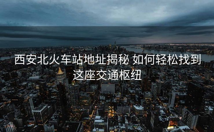 西安北火車站地址揭秘 如何輕松找到這座交通樞紐