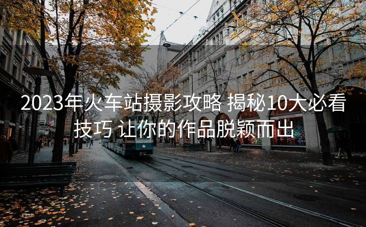 2023年火車站攝影攻略 揭秘10大必看技巧 讓你的作品脫穎而出