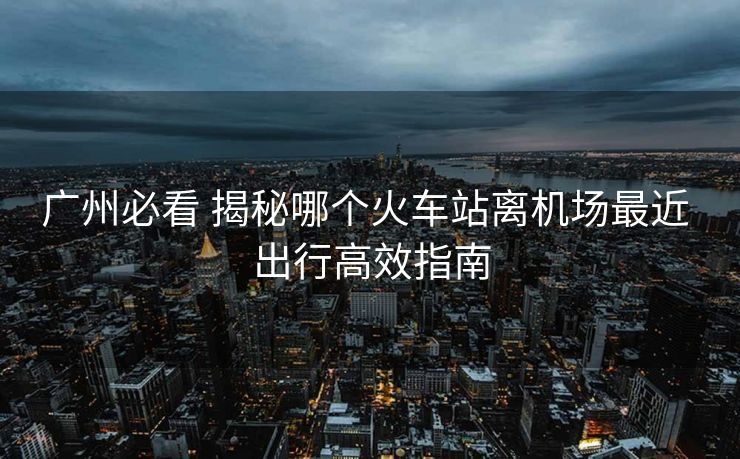 廣州必看 揭秘哪個(gè)火車(chē)站離機(jī)場(chǎng)最近 出行高效指南