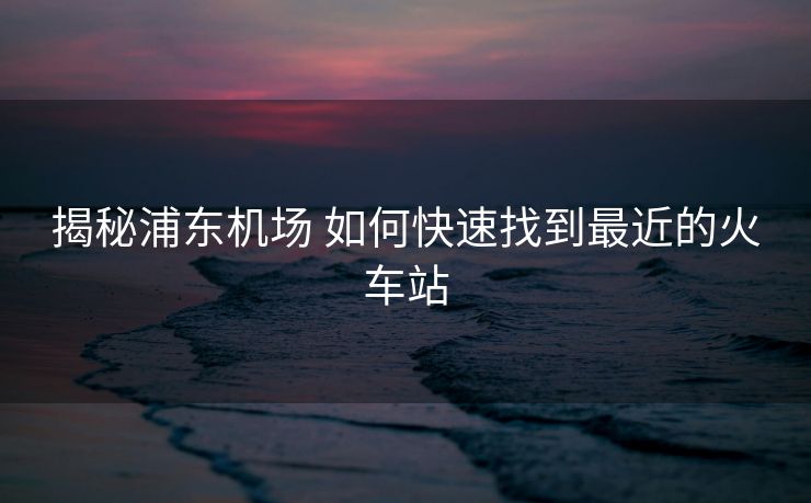 揭秘浦東機(jī)場(chǎng) 如何快速找到最近的火車站