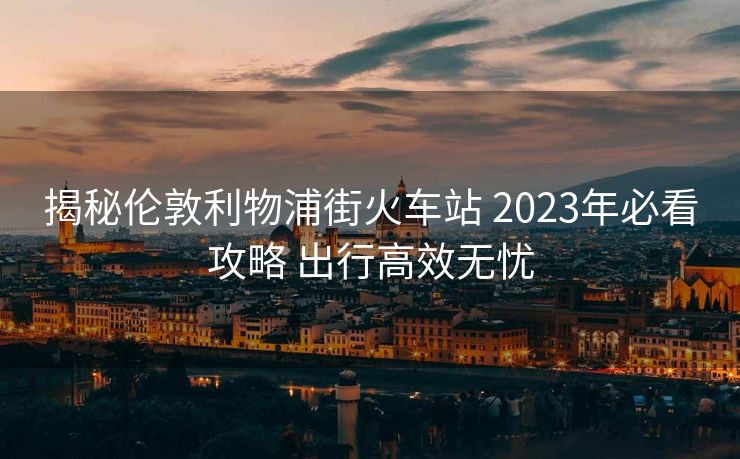 揭秘倫敦利物浦街火車站 2023年必看攻略 出行高效無憂