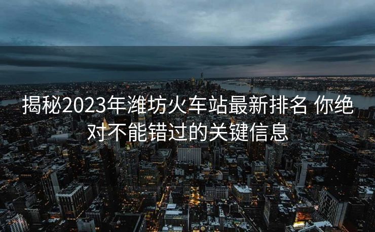 揭秘2023年濰坊火車站最新排名 你絕對不能錯過的關(guān)鍵信息