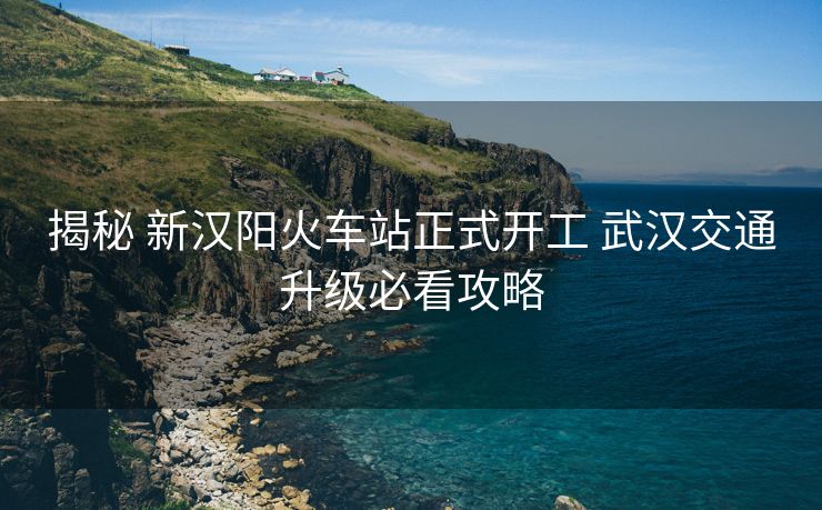 揭秘 新漢陽(yáng)火車站正式開工 武漢交通升級(jí)必看攻略