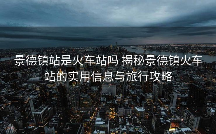 景德鎮(zhèn)站是火車站嗎 揭秘景德鎮(zhèn)火車站的實用信息與旅行攻略