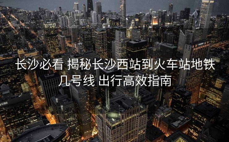 長(zhǎng)沙必看 揭秘長(zhǎng)沙西站到火車站地鐵幾號(hào)線 出行高效指南