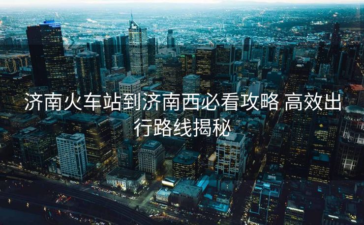 濟(jì)南火車(chē)站到濟(jì)南西必看攻略 高效出行路線(xiàn)揭秘