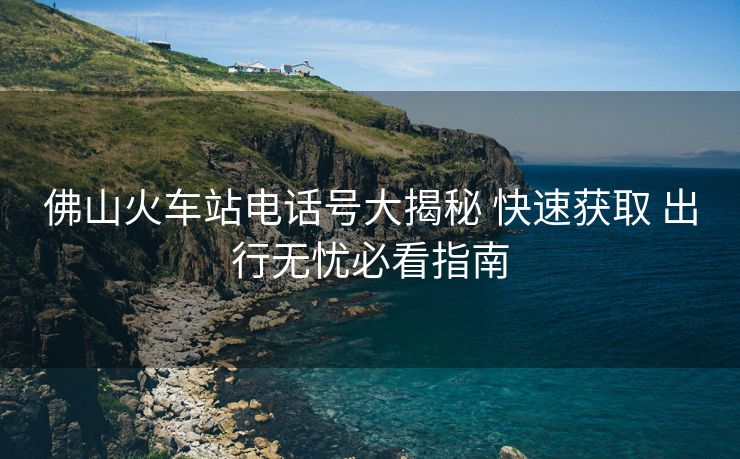 佛山火車站電話號大揭秘 快速獲取 出行無憂必看指南