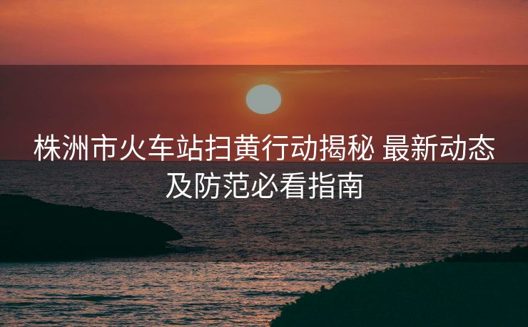 株洲市火車站掃黃行動(dòng)揭秘 最新動(dòng)態(tài)及防范必看指南