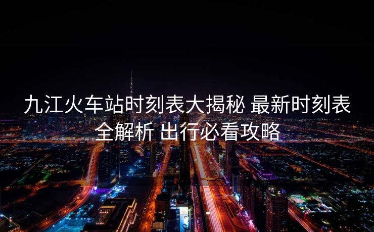 九江火車站時刻表大揭秘 最新時刻表全解析 出行必看攻略