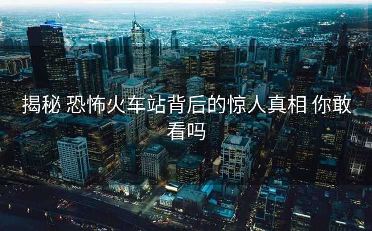 揭秘 恐怖火車(chē)站背后的驚人真相 你敢看嗎