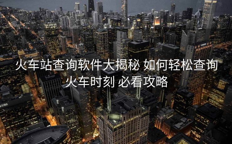 火車站查詢軟件大揭秘 如何輕松查詢火車時刻 必看攻略