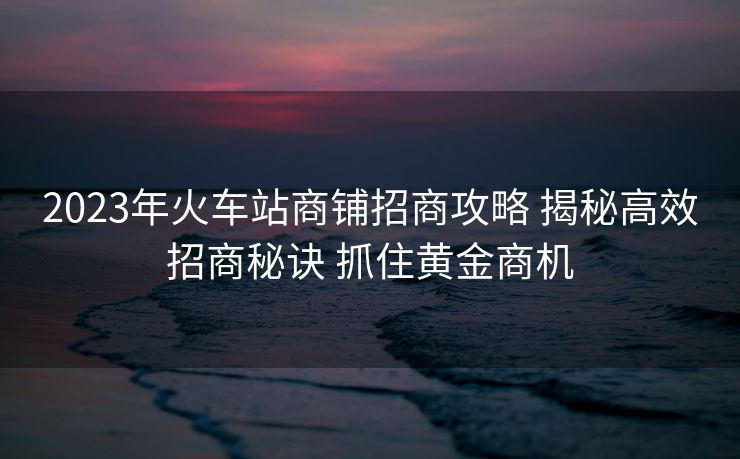 2023年火車(chē)站商鋪招商攻略 揭秘高效招商秘訣 抓住黃金商機(jī)