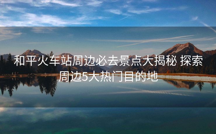 和平火車站周邊必去景點大揭秘 探索周邊5大熱門目的地