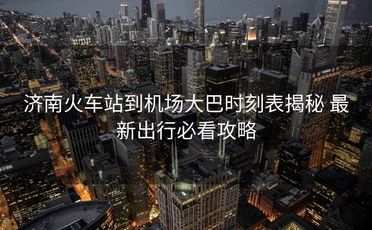 濟南火車站到機場大巴時刻表揭秘 最新出行必看攻略 濟南火車站到機場大巴時刻表揭秘 最新出行必看攻略