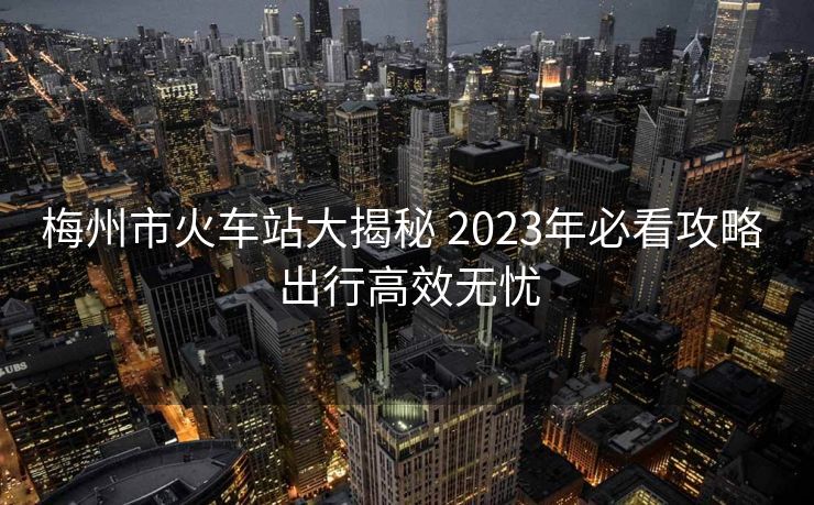 梅州市火車站大揭秘 2023年必看攻略 出行高效無憂