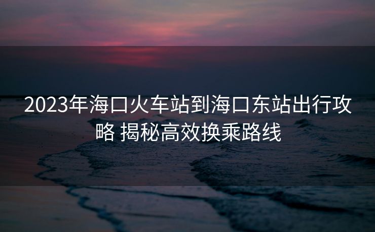 2023年?？诨疖囌镜胶？跂|站出行攻略 揭秘高效換乘路線