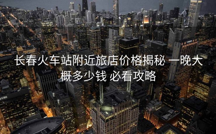 長春火車站附近旅店價格揭秘 一晚大概多少錢 必看攻略
