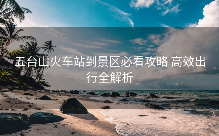 五臺(tái)山火車站到景區(qū)必看攻略 高效出行全解析 五臺(tái)山火車站到景區(qū)必看攻略 高效出行全解析