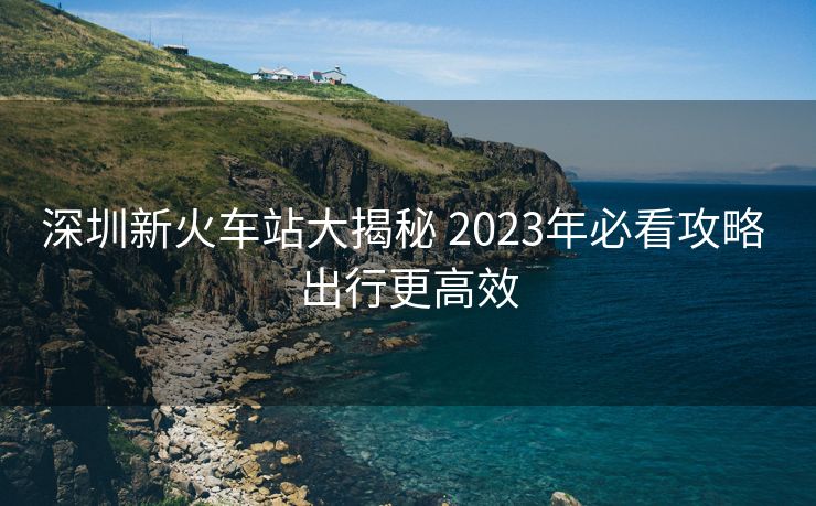 深圳新火車站大揭秘 2023年必看攻略 出行更高效
