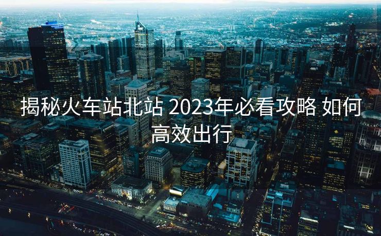 揭秘火車站北站 2023年必看攻略 如何高效出行