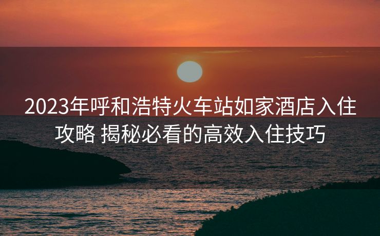 2023年呼和浩特火車站如家酒店入住攻略 揭秘必看的高效入住技巧 2023年呼和浩特火車站如家酒店入住攻略 揭秘必看的高效入住技巧