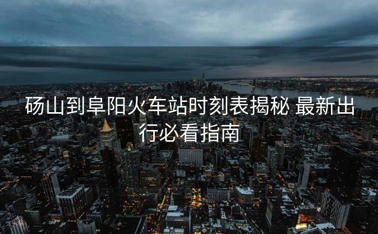碭山到阜陽火車站時(shí)刻表揭秘 最新出行必看指南
