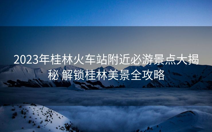 2023年桂林火車站附近必游景點(diǎn)大揭秘 解鎖桂林美景全攻略