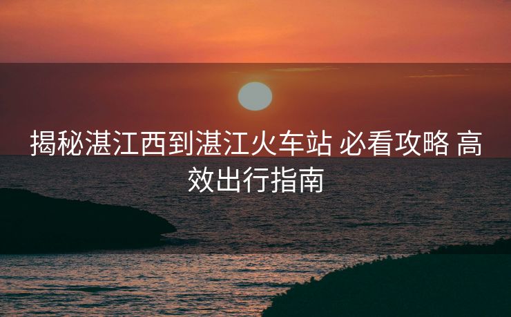 揭秘湛江西到湛江火車站 必看攻略 高效出行指南