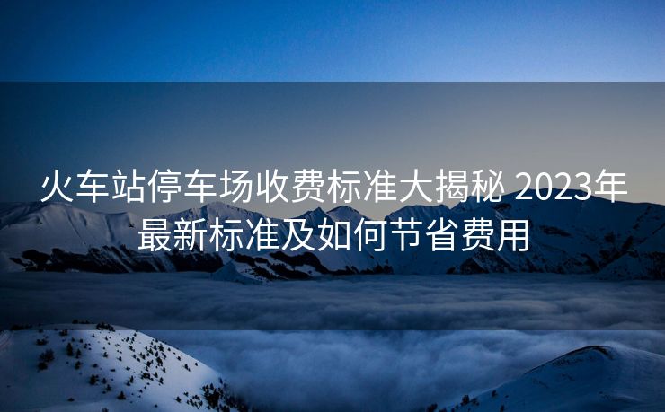 火車(chē)站停車(chē)場(chǎng)收費(fèi)標(biāo)準(zhǔn)大揭秘 2023年最新標(biāo)準(zhǔn)及如何節(jié)省費(fèi)用