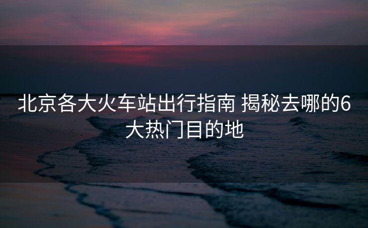 北京各大火車站出行指南 揭秘去哪的6大熱門目的地
