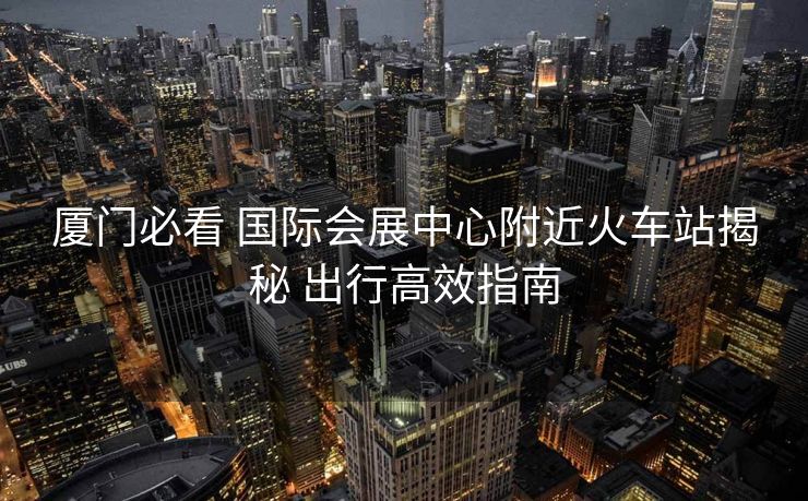 廈門必看 國(guó)際會(huì)展中心附近火車站揭秘 出行高效指南
