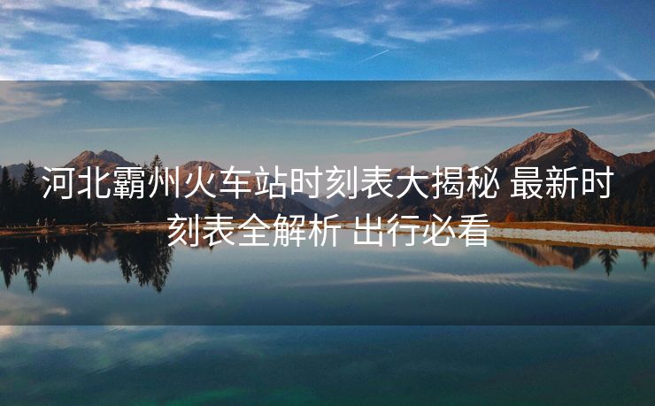 河北霸州火車站時(shí)刻表大揭秘 最新時(shí)刻表全解析 出行必看