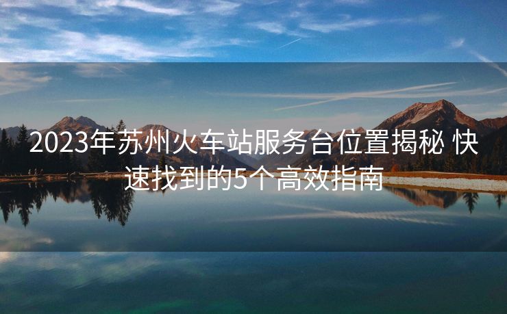 2023年蘇州火車站服務(wù)臺位置揭秘 快速找到的5個(gè)高效指南