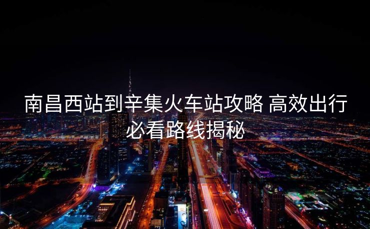 南昌西站到辛集火車站攻略 高效出行必看路線揭秘