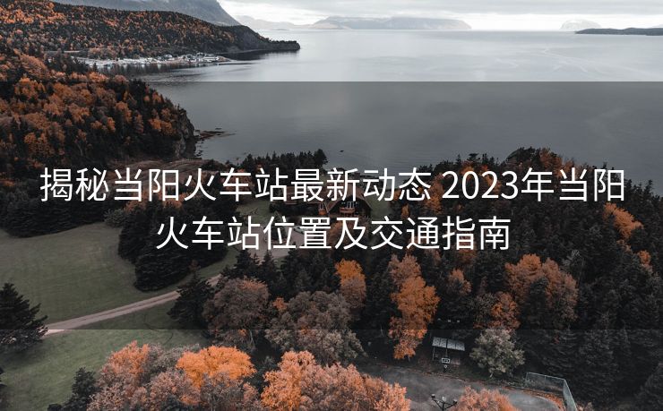 揭秘當(dāng)陽火車站最新動態(tài) 2023年當(dāng)陽火車站位置及交通指南 揭秘當(dāng)陽火車站最新動態(tài) 2023年當(dāng)陽火車站位置及交通指南