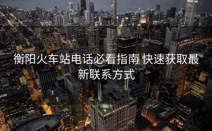 衡陽火車站電話必看指南 快速獲取最新聯(lián)系方式